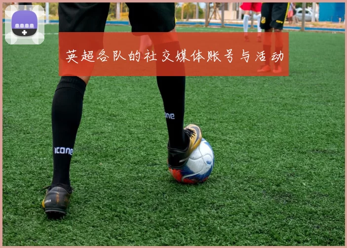 英超各队的社交媒体账号与活动